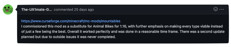 https://www.curseforge.com/minecraft/mc-mods/mountables I commissioned this mod as a substitute for Animal Bikes for 1.16, with further emphasis on making every type viable instead of just a few being the best. Overall it worked perfectly and was done in a reasonable time frame. There was a second update planned but due to outside issues it was never completed.