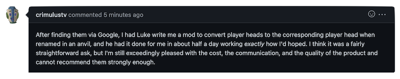 After finding them via Google, I had Luke write me a mod to convert player heads to the corresponding player head when renamed in an anvil, and he had it done for me in about half a day working exactly how I'd hoped. I think it was a fairly straightforward ask, but I'm still exceedingly pleased with the cost, the communication, and the quality of the product and cannot recommend them strongly enough.